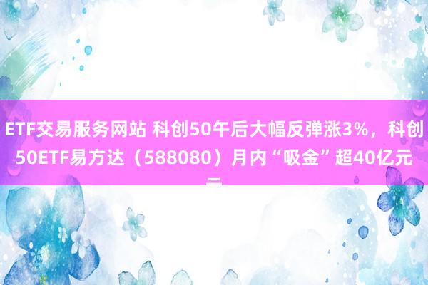 ETF交易服务网站 科创50午后大幅反弹涨3%，科创50ETF易方达（588080）月内“吸金”超40亿元
