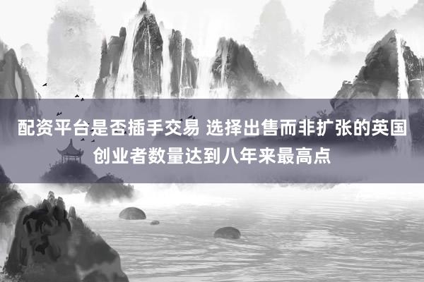 配资平台是否插手交易 选择出售而非扩张的英国创业者数量达到八年来最高点