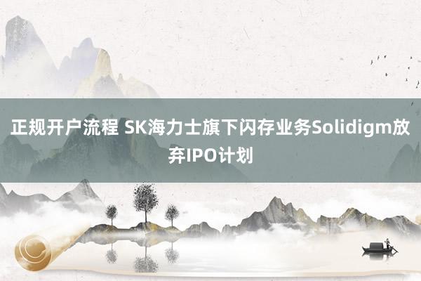 正规开户流程 SK海力士旗下闪存业务Solidigm放弃IPO计划