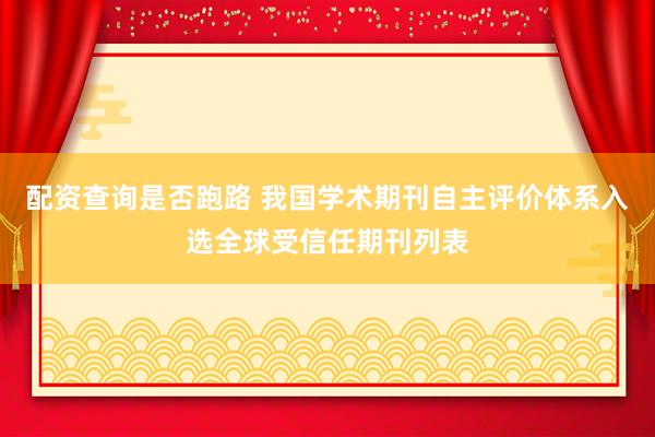 配资查询是否跑路 我国学术期刊自主评价体系入选全球受信任期刊列表