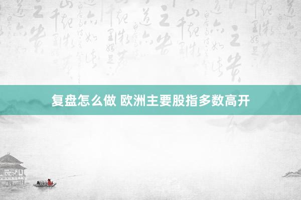 复盘怎么做 欧洲主要股指多数高开