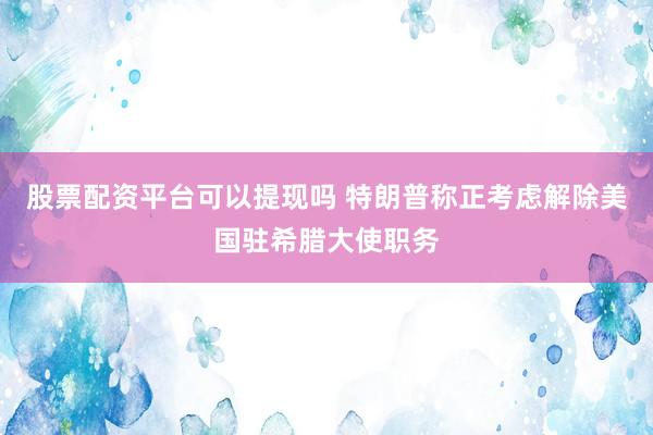 股票配资平台可以提现吗 特朗普称正考虑解除美国驻希腊大使职务