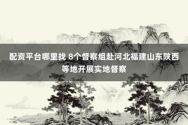 配资平台哪里找 8个督察组赴河北福建山东陕西等地开展实地督察