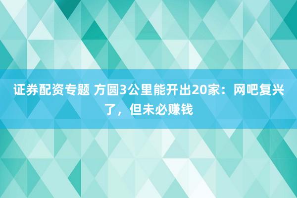 证券配资专题 方圆3公里能开出20家：网吧复兴了，但未必赚钱