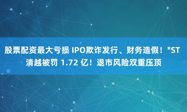 股票配资最大亏损 IPO欺诈发行、财务造假!*ST 清越被罚 1.72 亿!退市风险双重压顶