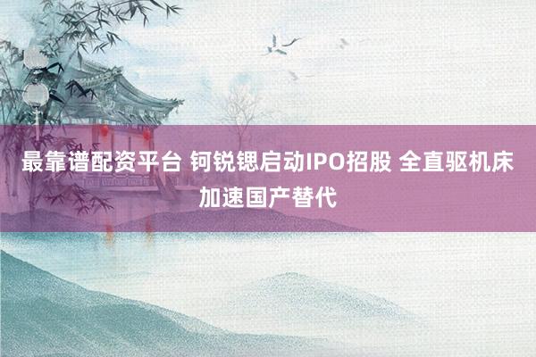 最靠谱配资平台 钶锐锶启动IPO招股 全直驱机床加速国产替代