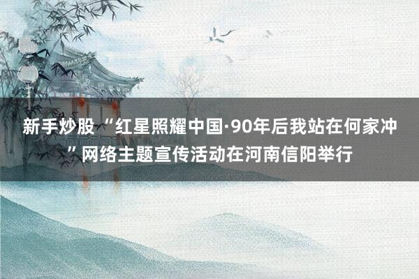 新手炒股 “红星照耀中国·90年后我站在何家冲”网络主题宣传活动在河南信阳举行