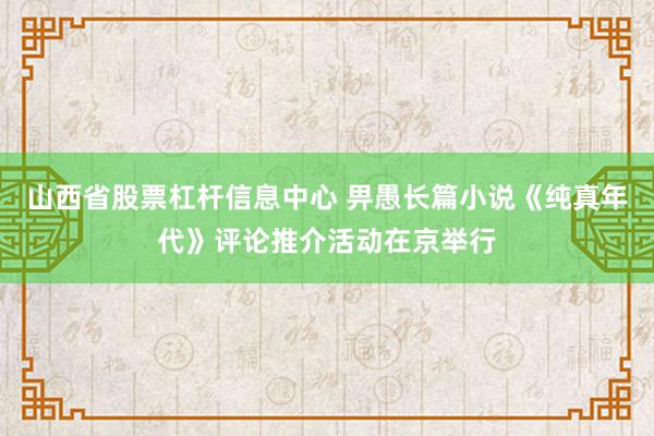 山西省股票杠杆信息中心 畀愚长篇小说《纯真年代》评论推介活动在京举行