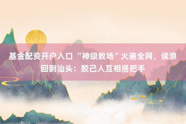 基金配资开户入口 “神级救场”火遍全网，侯浪回到汕头：胶己人互相搭把手