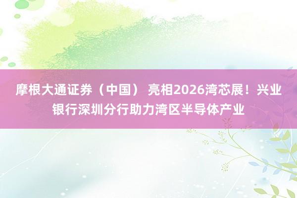 摩根大通证券（中国） 亮相2026湾芯展！兴业银行深圳分行助力湾区半导体产业