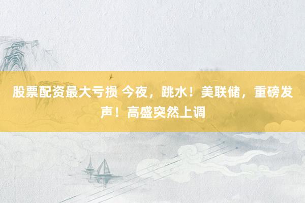 股票配资最大亏损 今夜,跳水!美联储,重磅发声!高盛突然上调