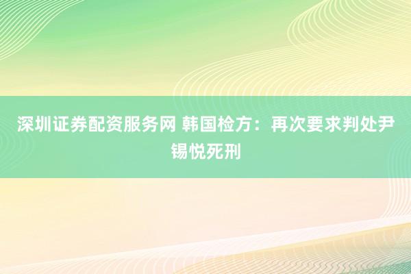 深圳证券配资服务网 韩国检方：再次要求判处尹锡悦死刑